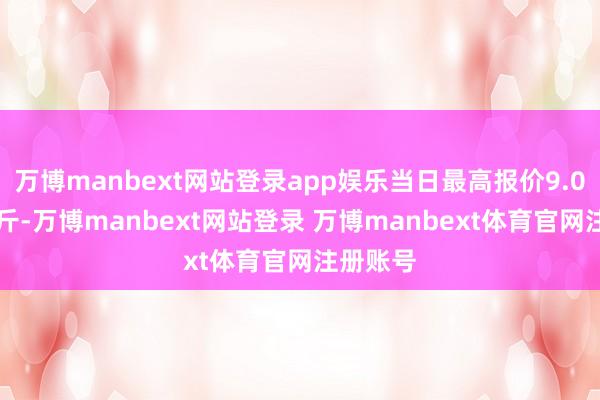 万博manbext网站登录app娱乐当日最高报价9.00元/公斤-万博manbext网站登录 万博manbext体育官网注册账号
