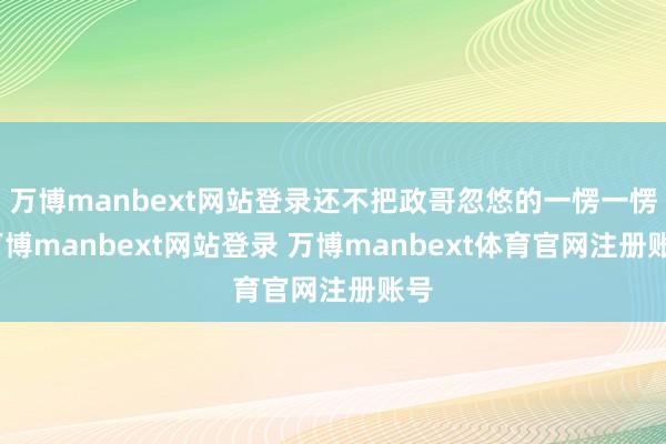 万博manbext网站登录还不把政哥忽悠的一愣一愣-万博manbext网站登录 万博manbext体育官网注册账号