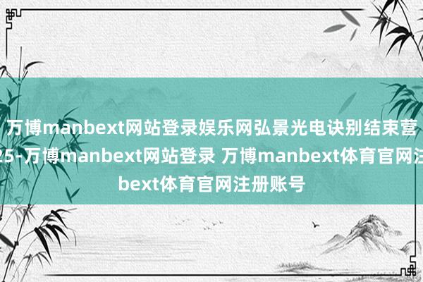 万博manbext网站登录娱乐网弘景光电诀别结束营业收入25-万博manbext网站登录 万博manbext体育官网注册账号
