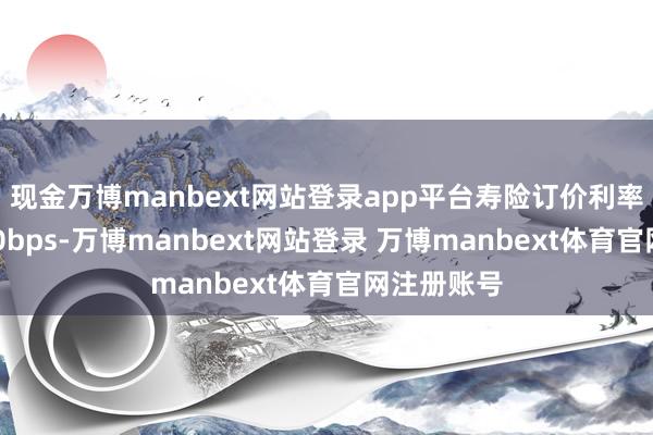现金万博manbext网站登录app平台寿险订价利率下调了100bps-万博manbext网站登录 万博manbext体育官网注册账号