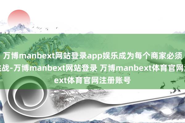 万博manbext网站登录app娱乐成为每个商家必须濒临的挑战-万博manbext网站登录 万博manbext体育官网注册账号