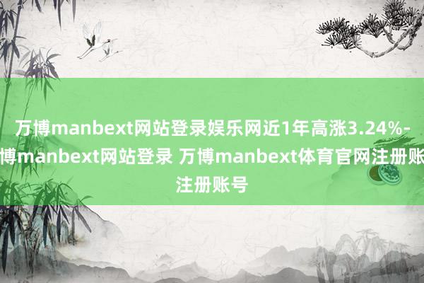 万博manbext网站登录娱乐网近1年高涨3.24%-万博manbext网站登录 万博manbext体育官网注册账号