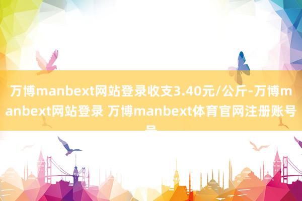万博manbext网站登录收支3.40元/公斤-万博manbext网站登录 万博manbext体育官网注册账号