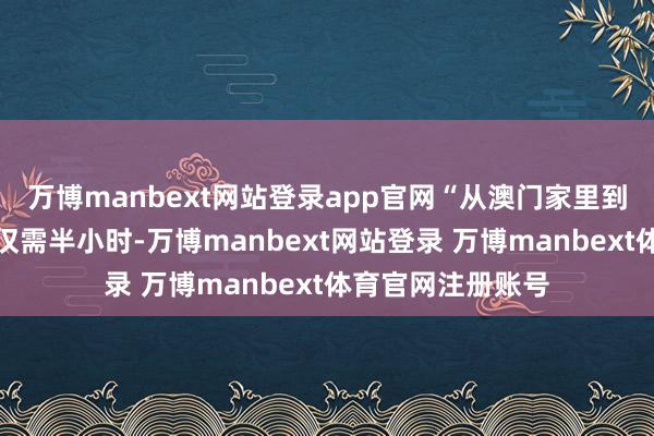 万博manbext网站登录app官网“从澳门家里到联营讼师事务所仅需半小时-万博manbext网站登录 万博manbext体育官网注册账号