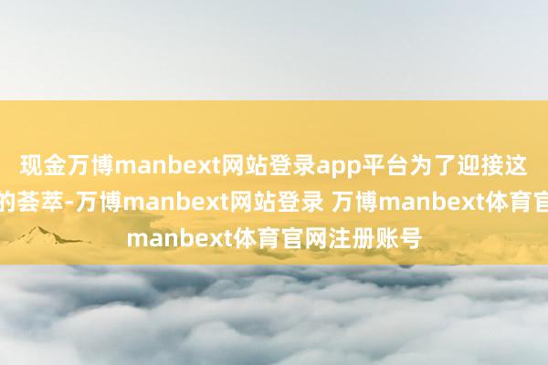 现金万博manbext网站登录app平台为了迎接这场与大当然的荟萃-万博manbext网站登录 万博manbext体育官网注册账号
