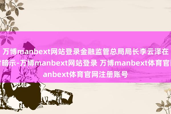 万博manbext网站登录金融监管总局局长李云泽在剿袭采访时暗示-万博manbext网站登录 万博manbext体育官网注册账号