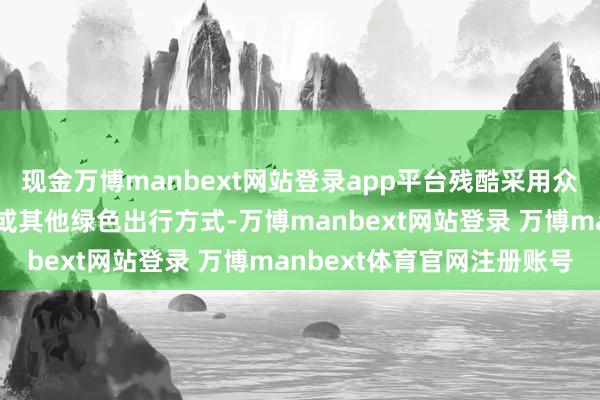 现金万博manbext网站登录app平台残酷采用众人交通器具、拼车出行或其他绿色出行方式-万博manbext网站登录 万博manbext体育官网注册账号