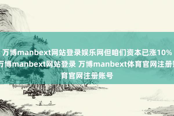万博manbext网站登录娱乐网但咱们资本已涨10%”-万博manbext网站登录 万博manbext体育官网注册账号