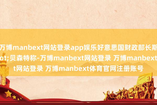 万博manbext网站登录app娱乐好意思国财政部长斯科特&middot;贝森特称-万博manbext网站登录 万博manbext体育官网注册账号