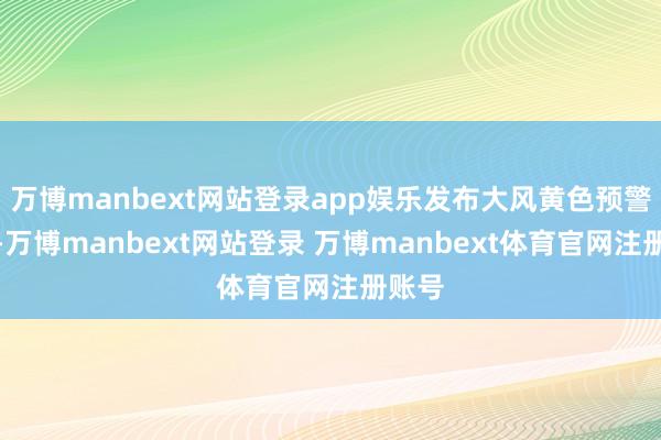 万博manbext网站登录app娱乐发布大风黄色预警信号-万博manbext网站登录 万博manbext体育官网注册账号