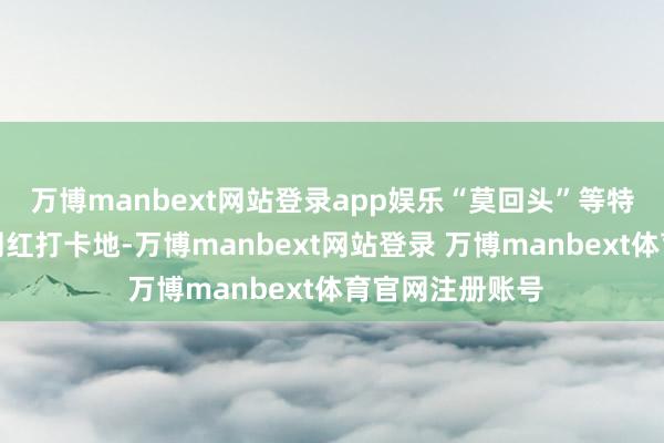 万博manbext网站登录app娱乐“莫回头”等特质景点成为了网红打卡地-万博manbext网站登录 万博manbext体育官网注册账号