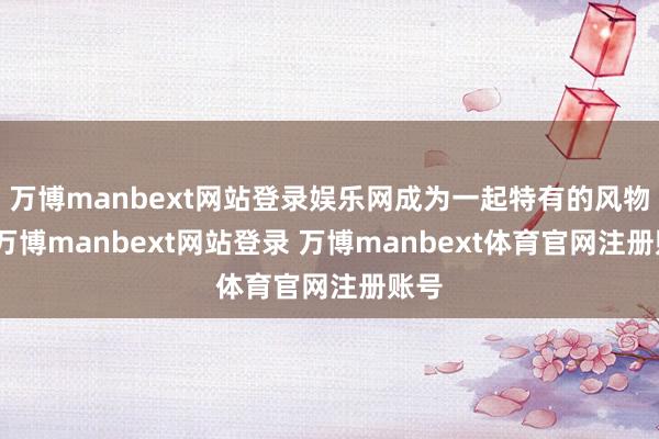 万博manbext网站登录娱乐网成为一起特有的风物线-万博manbext网站登录 万博manbext体育官网注册账号