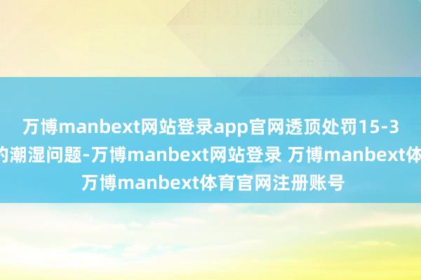 万博manbext网站登录app官网透顶处罚15-35过去米空间内的潮湿问题-万博manbext网站登录 万博manbext体育官网注册账号