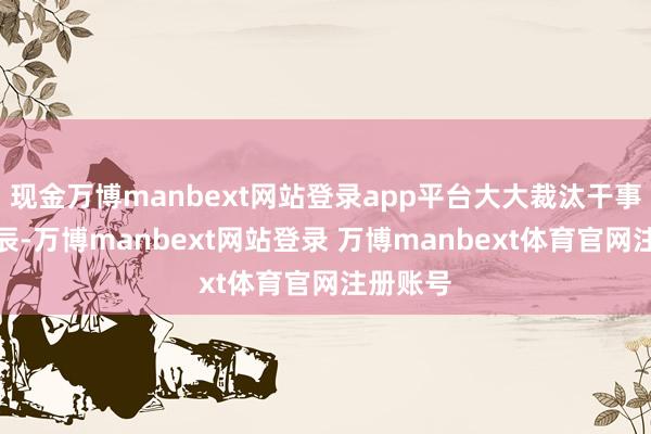 现金万博manbext网站登录app平台大大裁汰干事反映时辰-万博manbext网站登录 万博manbext体育官网注册账号