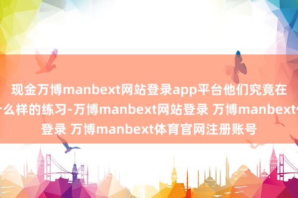 现金万博manbext网站登录app平台他们究竟在这座山中遭受了什么样的练习-万博manbext网站登录 万博manbext体育官网注册账号