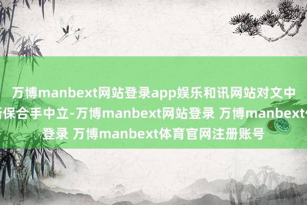 万博manbext网站登录app娱乐和讯网站对文中述说、不雅点判断保合手中立-万博manbext网站登录 万博manbext体育官网注册账号
