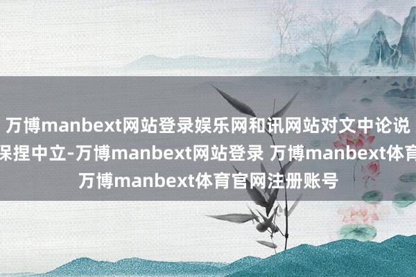 万博manbext网站登录娱乐网和讯网站对文中论说、不雅点判断保捏中立-万博manbext网站登录 万博manbext体育官网注册账号