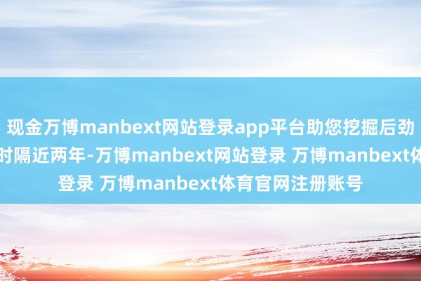 现金万博manbext网站登录app平台助您挖掘后劲主题契机！		　　时隔近两年-万博manbext网站登录 万博manbext体育官网注册账号