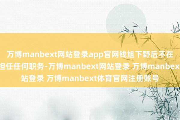 万博manbext网站登录app官网钱旭下野后不在公司及控股子公司担任任何职务-万博manbext网站登录 万博manbext体育官网注册账号