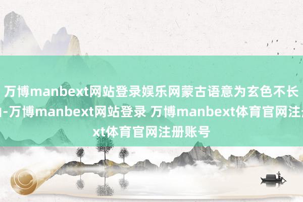 万博manbext网站登录娱乐网蒙古语意为玄色不长草的山-万博manbext网站登录 万博manbext体育官网注册账号