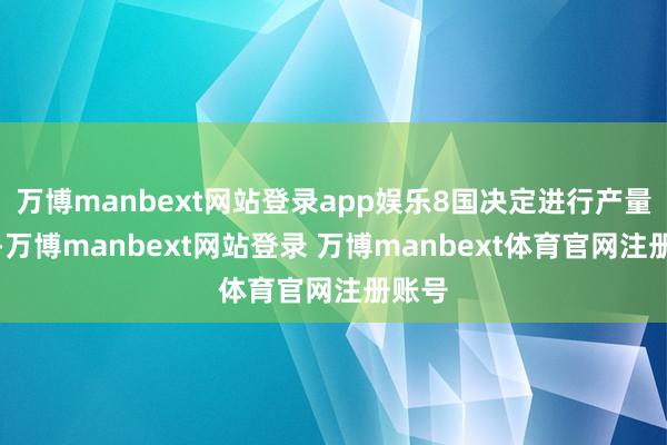 万博manbext网站登录app娱乐8国决定进行产量鼎新-万博manbext网站登录 万博manbext体育官网注册账号