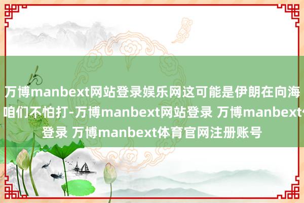万博manbext网站登录娱乐网这可能是伊朗在向海外社会开释信号：咱们不怕打-万博manbext网站登录 万博manbext体育官网注册账号