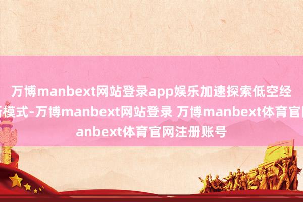 万博manbext网站登录app娱乐加速探索低空经济新业态新模式-万博manbext网站登录 万博manbext体育官网注册账号