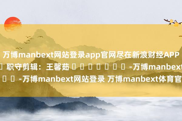 万博manbext网站登录app官网尽在新浪财经APP            						职守剪辑：王馨茹 							-万博manbext网站登录 万博manbext体育官网注册账号