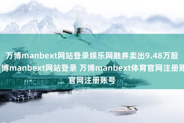 万博manbext网站登录娱乐网融券卖出9.48万股-万博manbext网站登录 万博manbext体育官网注册账号