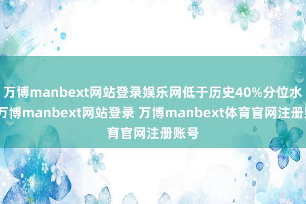 万博manbext网站登录娱乐网低于历史40%分位水平-万博manbext网站登录 万博manbext体育官网注册账号