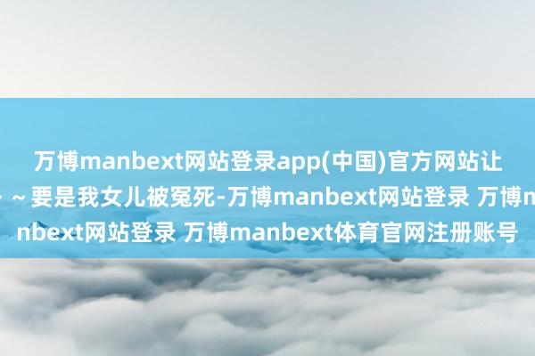 万博manbext网站登录app(中国)官方网站让东说念主为之动容:“～～要是我女儿被冤死-万博manbext网站登录 万博manbext体育官网注册账号