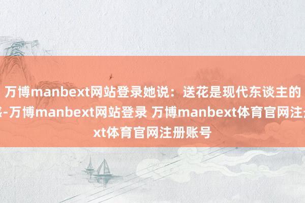 万博manbext网站登录她说：送花是现代东谈主的典礼感-万博manbext网站登录 万博manbext体育官网注册账号