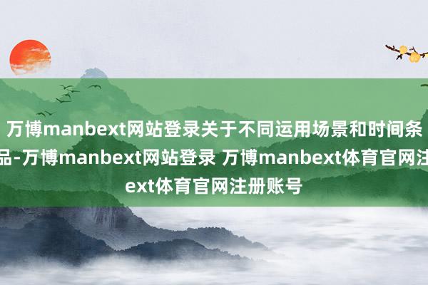 万博manbext网站登录关于不同运用场景和时间条目的居品-万博manbext网站登录 万博manbext体育官网注册账号