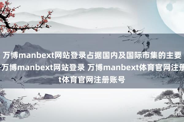 万博manbext网站登录占据国内及国际市集的主要份额-万博manbext网站登录 万博manbext体育官网注册账号