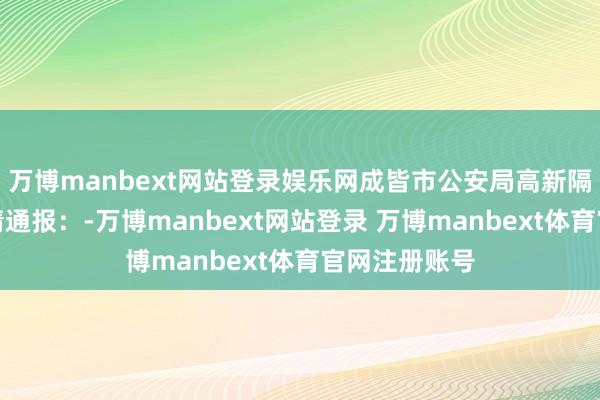 万博manbext网站登录娱乐网成皆市公安局高新隔离局发布警情通报：-万博manbext网站登录 万博manbext体育官网注册账号