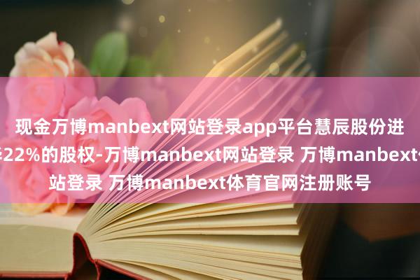 现金万博manbext网站登录app平台慧辰股份进一步收购信唐普华22%的股权-万博manbext网站登录 万博manbext体育官网注册账号