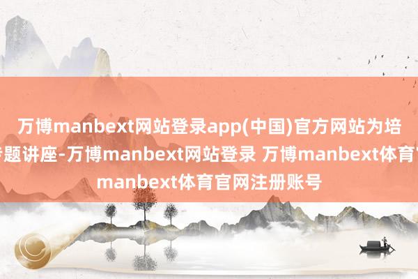 万博manbext网站登录app(中国)官方网站为培训班作首场专题讲座-万博manbext网站登录 万博manbext体育官网注册账号