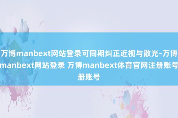万博manbext网站登录可同期纠正近视与散光-万博manbext网站登录 万博manbext体育官网注册账号
