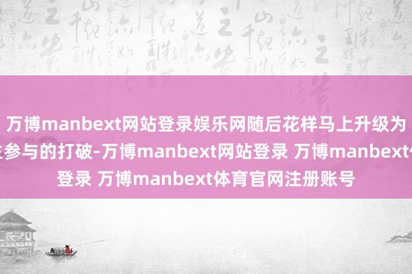 万博manbext网站登录娱乐网随后花样马上升级为推搡和多东说念主参与的打破-万博manbext网站登录 万博manbext体育官网注册账号