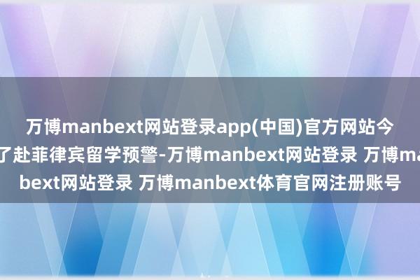 万博manbext网站登录app(中国)官方网站今日上昼中国造就部发布了赴菲律宾留学预警-万博manbext网站登录 万博manbext体育官网注册账号
