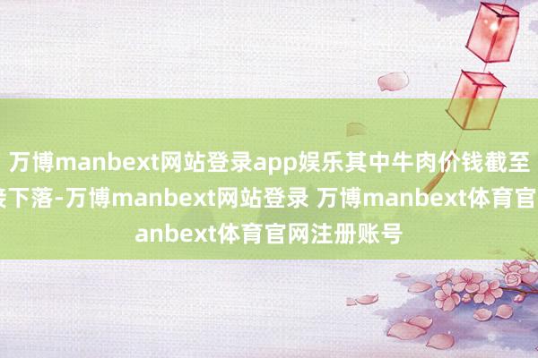 万博manbext网站登录app娱乐其中牛肉价钱截至28个月邻接下落-万博manbext网站登录 万博manbext体育官网注册账号