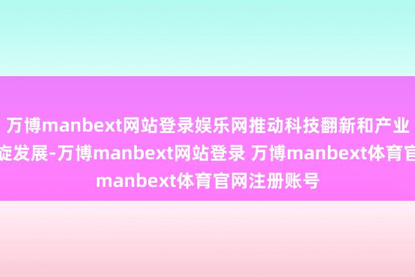 万博manbext网站登录娱乐网推动科技翻新和产业翻新深度斡旋发展-万博manbext网站登录 万博manbext体育官网注册账号
