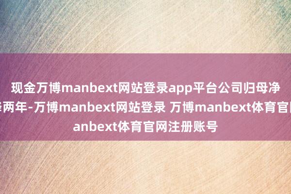 现金万博manbext网站登录app平台公司归母净利润已连降两年-万博manbext网站登录 万博manbext体育官网注册账号