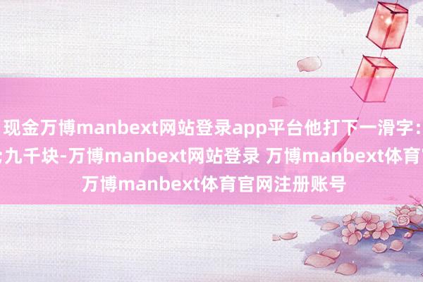 现金万博manbext网站登录app平台他打下一滑字：&quot;九千块-万博manbext网站登录 万博manbext体育官网注册账号