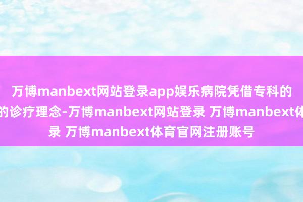 万博manbext网站登录app娱乐病院凭借专科的医疗团队和先进的诊疗理念-万博manbext网站登录 万博manbext体育官网注册账号