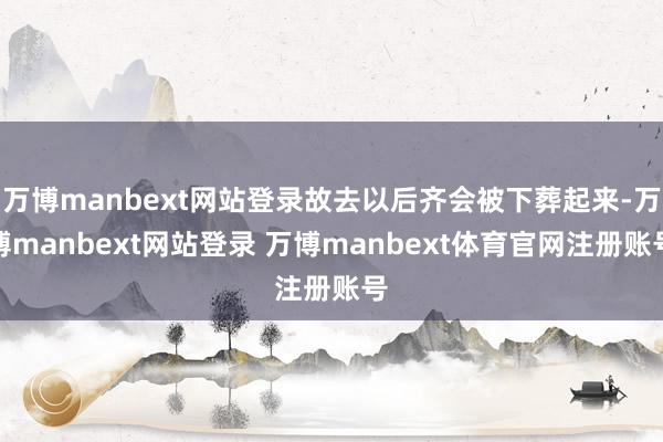 万博manbext网站登录故去以后齐会被下葬起来-万博manbext网站登录 万博manbext体育官网注册账号