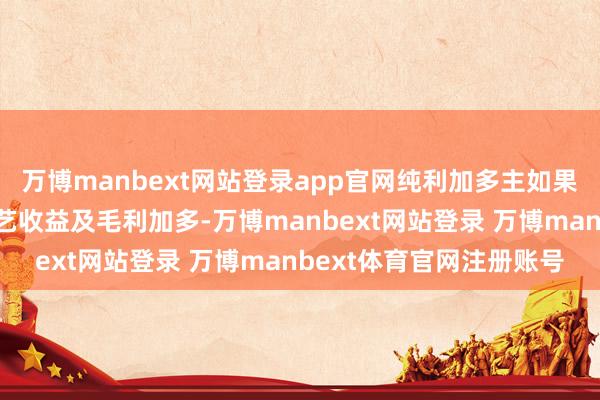 万博manbext网站登录app官网纯利加多主如果由于上文所述的敷陈手艺收益及毛利加多-万博manbext网站登录 万博manbext体育官网注册账号