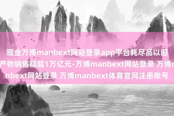 现金万博manbext网站登录app平台耗尽品以旧换新战术合座带动研讨产物销售额超1万亿元-万博manbext网站登录 万博manbext体育官网注册账号