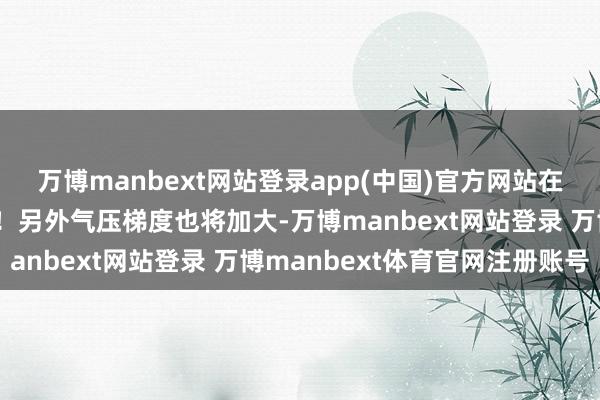 万博manbext网站登录app(中国)官方网站在室内室外体感齐会较冷！另外气压梯度也将加大-万博manbext网站登录 万博manbext体育官网注册账号