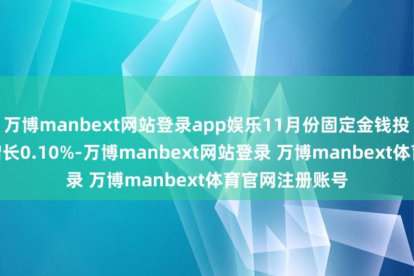万博manbext网站登录app娱乐11月份固定金钱投资(不含农户)增长0.10%-万博manbext网站登录 万博manbext体育官网注册账号